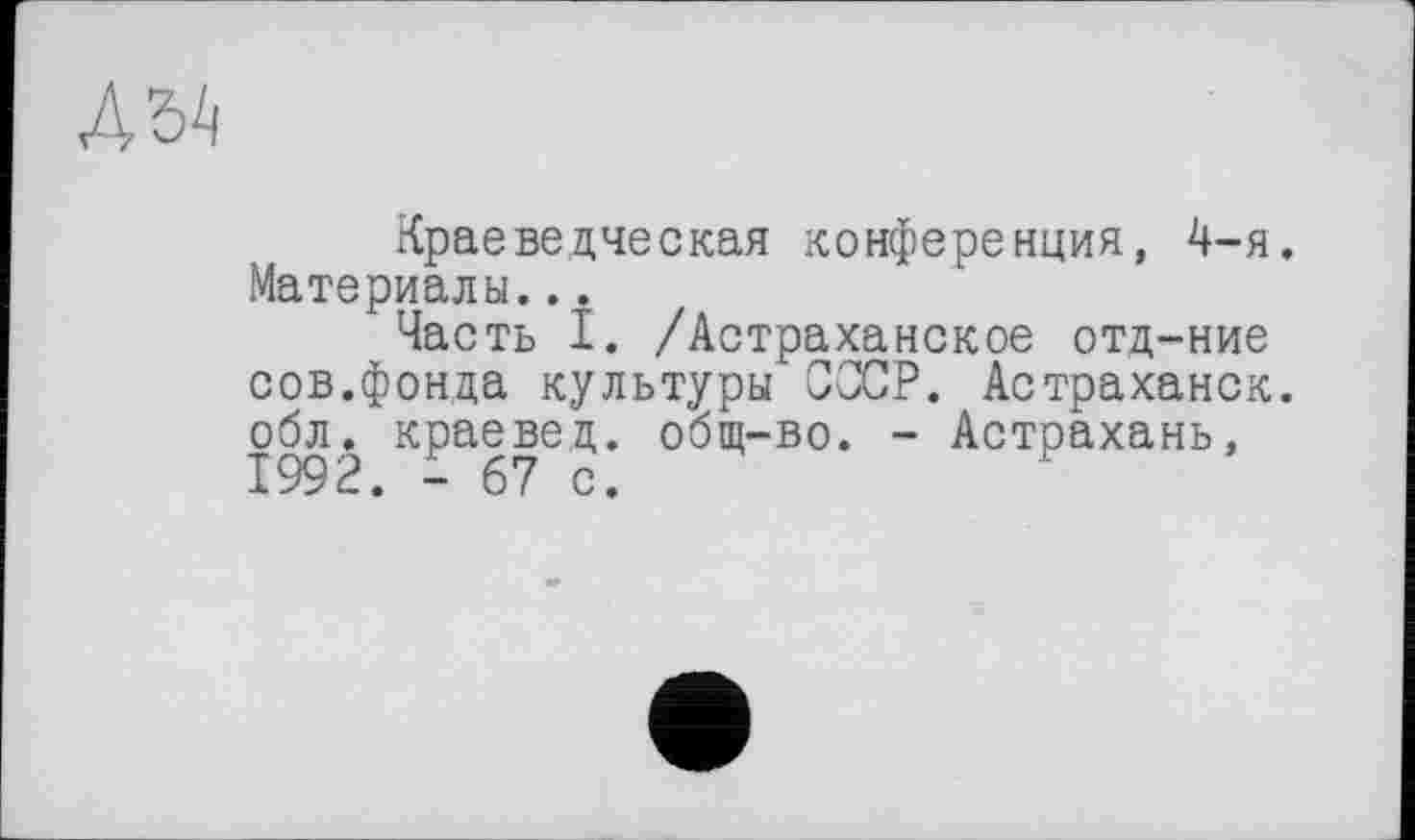 ﻿Д5А
Краеведческая конференция, 4-я. Материалы...
Часть I. /Астраханское отд-ние сов.фонда культуры СССР. Астраханок, обл. краевед, общ-во. - Астрахань,